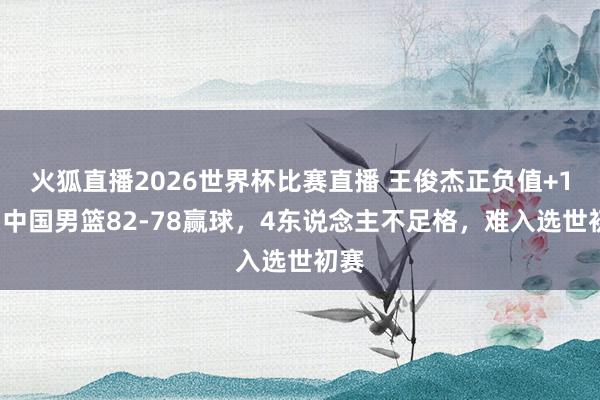 火狐直播2026世界杯比赛直播 王俊杰正负值+16！中国男篮82-78赢球，4东说念主不足格，难入选世初赛