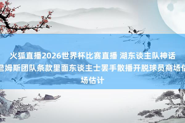 火狐直播2026世界杯比赛直播 湖东谈主队神话：詹姆斯团队条款里面东谈主士罢手散播开脱球员商场估计