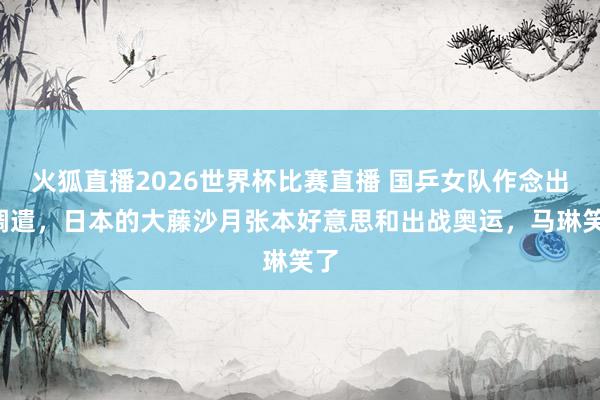 火狐直播2026世界杯比赛直播 国乒女队作念出3调遣，日本的大藤沙月张本好意思和出战奥运，马琳笑了