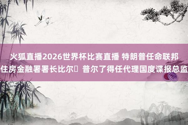 火狐直播2026世界杯比赛直播 特朗普任命联邦住房金融署署长比尔・普尔了得任代理国度谍报总监