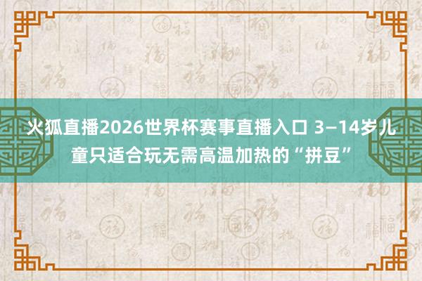 火狐直播2026世界杯赛事直播入口 3—14岁儿童只适合玩无需高温加热的“拼豆”