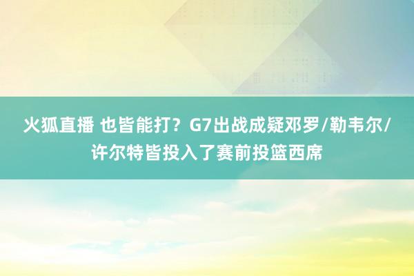 火狐直播 也皆能打？G7出战成疑邓罗/勒韦尔/许尔特皆投入了赛前投篮西席