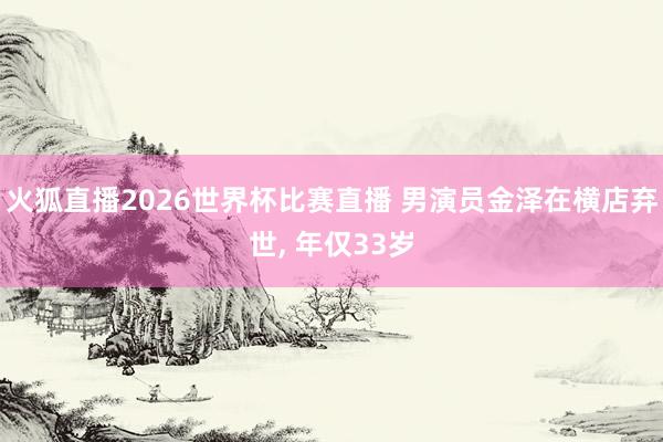 火狐直播2026世界杯比赛直播 男演员金泽在横店弃世， 年仅33岁