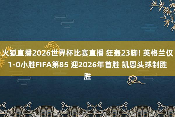 火狐直播2026世界杯比赛直播 狂轰23脚! 英格兰仅1-0小胜FIFA第85 迎2026年首胜 凯恩头球制胜