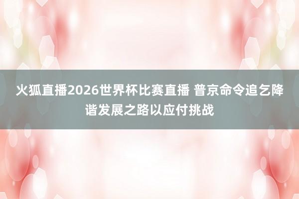 火狐直播2026世界杯比赛直播 普京命令追乞降谐发展之路以应付挑战