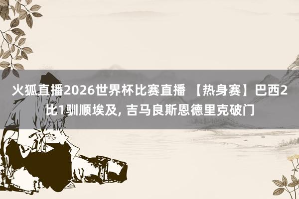 火狐直播2026世界杯比赛直播 【热身赛】巴西2比1驯顺埃及， 吉马良斯恩德里克破门