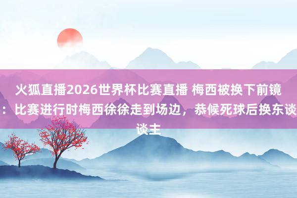 火狐直播2026世界杯比赛直播 梅西被换下前镜头：比赛进行时梅西徐徐走到场边，恭候死球后换东谈主