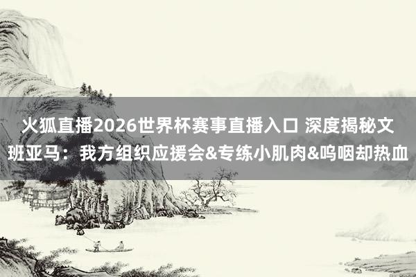 火狐直播2026世界杯赛事直播入口 深度揭秘文班亚马：我方组织应援会&专练小肌肉&呜咽却热血