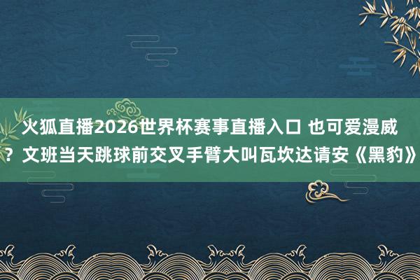 火狐直播2026世界杯赛事直播入口 也可爱漫威？文班当天跳球前交叉手臂大叫瓦坎达请安《黑豹》