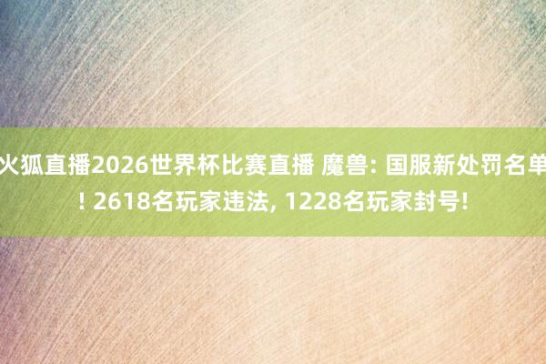 火狐直播2026世界杯比赛直播 魔兽: 国服新处罚名单! 2618名玩家违法， 1228名玩家封号!