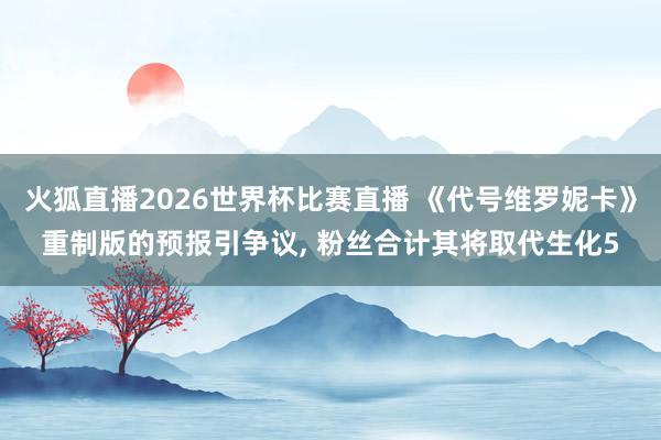 火狐直播2026世界杯比赛直播 《代号维罗妮卡》重制版的预报引争议， 粉丝合计其将取代生化5