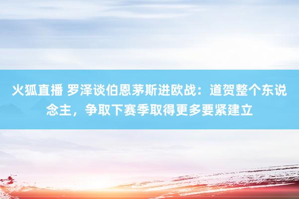 火狐直播 罗泽谈伯恩茅斯进欧战：道贺整个东说念主，争取下赛季取得更多要紧建立