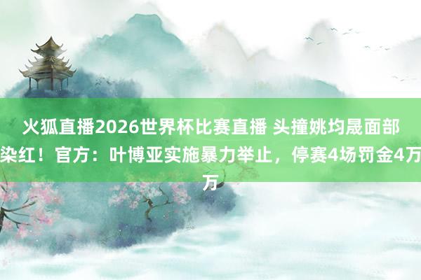 火狐直播2026世界杯比赛直播 头撞姚均晟面部染红！官方：叶博亚实施暴力举止，停赛4场罚金4万