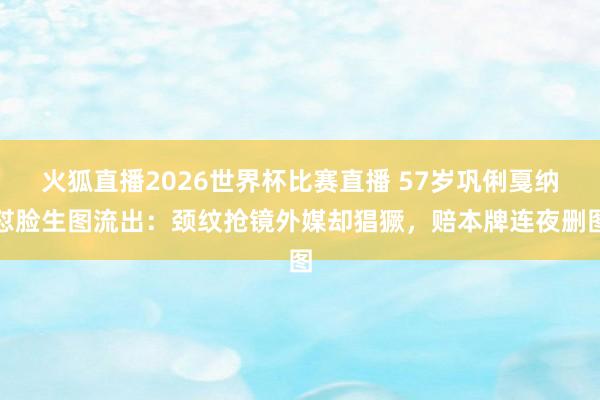 火狐直播2026世界杯比赛直播 57岁巩俐戛纳怼脸生图流出:颈纹抢镜外媒却猖獗,赔本牌连夜删图