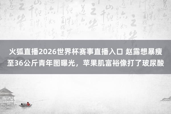火狐直播2026世界杯赛事直播入口 赵露想暴瘦至36公斤青年图曝光，苹果肌富裕像打了玻尿酸