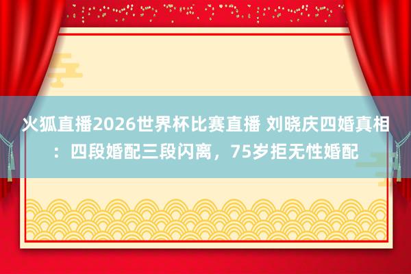 火狐直播2026世界杯比赛直播 刘晓庆四婚真相：四段婚配三段闪离，75岁拒无性婚配