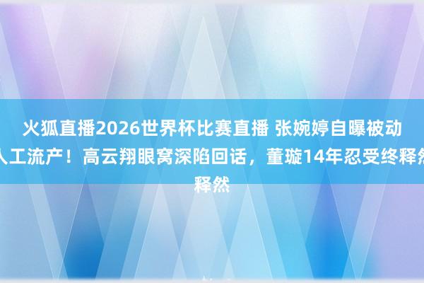 火狐直播2026世界杯比赛直播 张婉婷自曝被动人工流产！高云翔眼窝深陷回话，董璇14年忍受终释然