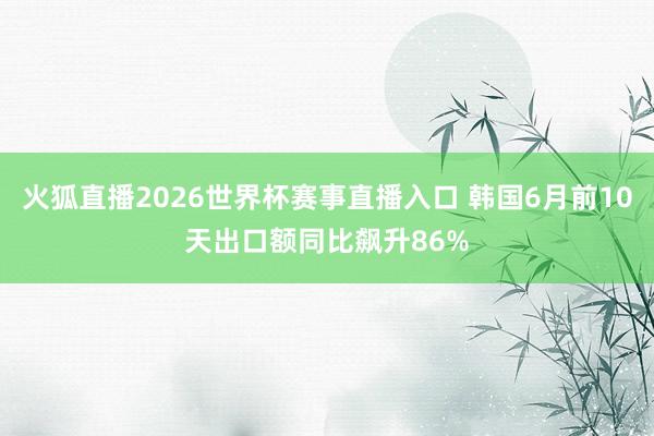 火狐直播2026世界杯赛事直播入口 韩国6月前10天出口额同比飙升86%