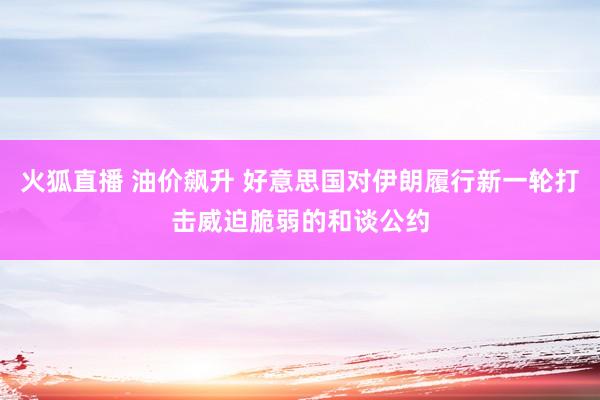 火狐直播 油价飙升 好意思国对伊朗履行新一轮打击威迫脆弱的和谈公约