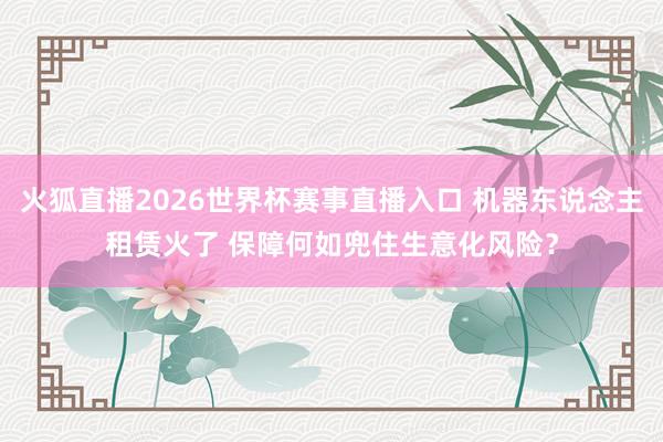 火狐直播2026世界杯赛事直播入口 机器东说念主租赁火了 保障何如兜住生意化风险?