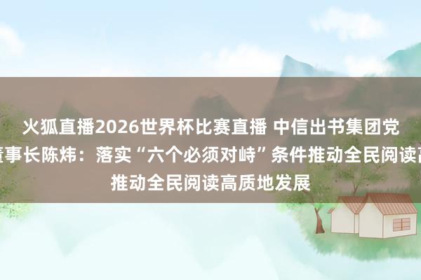 火狐直播2026世界杯比赛直播 中信出书集团党委布告、董事长陈炜：落实“六个必须对峙”条件　推动全民阅读高质地发展