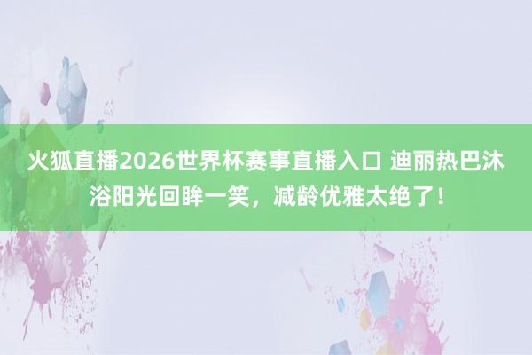 火狐直播2026世界杯赛事直播入口 迪丽热巴沐浴阳光回眸一笑,减龄优雅太绝了!