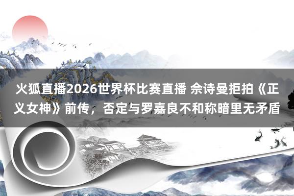 火狐直播2026世界杯比赛直播 佘诗曼拒拍《正义女神》前传，否定与罗嘉良不和称暗里无矛盾