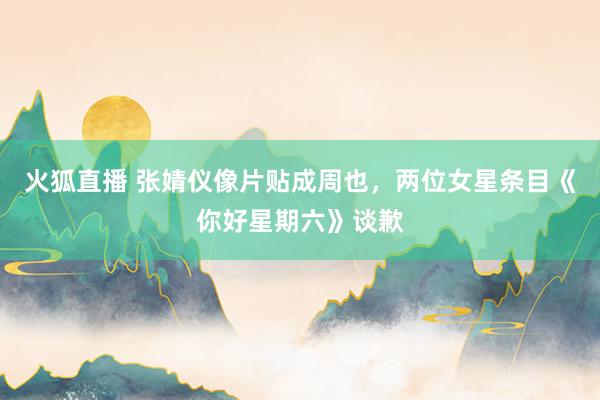 火狐直播 张婧仪像片贴成周也，两位女星条目《你好星期六》谈歉