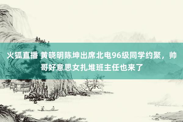 火狐直播 黄晓明陈坤出席北电96级同学约聚，帅哥好意思女扎堆班主任也来了