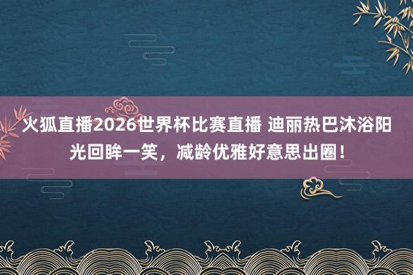 火狐直播2026世界杯比赛直播 迪丽热巴沐浴阳光回眸一笑，减龄优雅好意思出圈！
