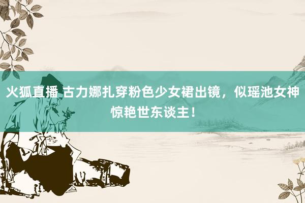 火狐直播 古力娜扎穿粉色少女裙出镜，似瑶池女神惊艳世东谈主！