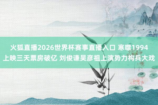 火狐直播2026世界杯赛事直播入口 寒噤1994上映三天票房破亿 刘俊谦吴彦祖上演势力构兵大戏
