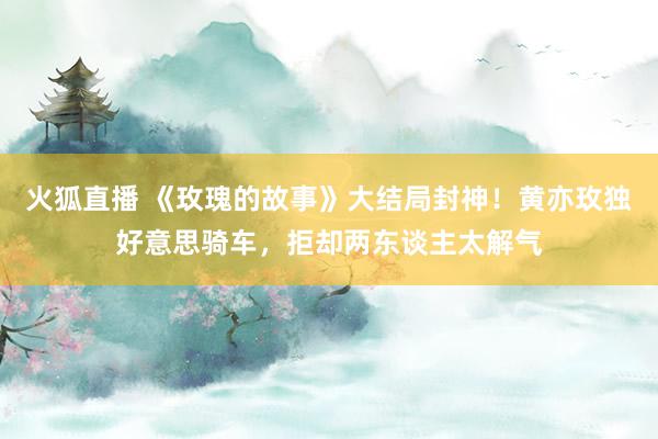 火狐直播 《玫瑰的故事》大结局封神！黄亦玫独好意思骑车，拒却两东谈主太解气