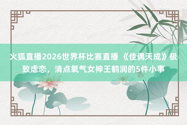 火狐直播2026世界杯比赛直播 《佳偶天成》极致虐恋，清点氧气女神王鹤润的5件小事