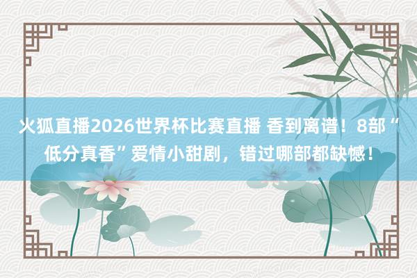 火狐直播2026世界杯比赛直播 香到离谱！8部“低分真香”爱情小甜剧，错过哪部都缺憾！