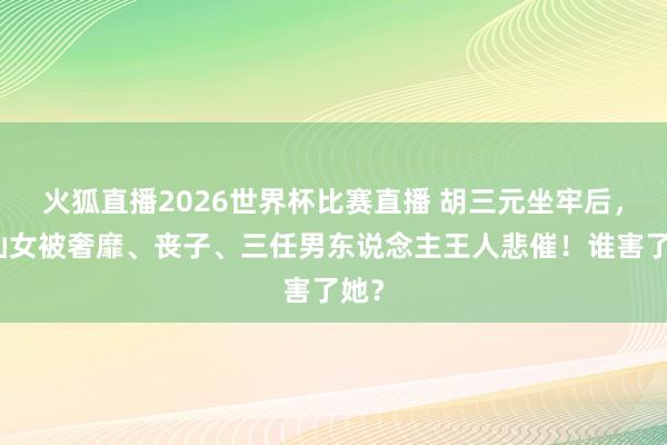 火狐直播2026世界杯比赛直播 胡三元坐牢后，易仙女被奢靡、丧子、三任男东说念主王人悲催！谁害了她？