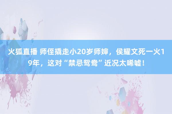 火狐直播 师侄撬走小20岁师婶,侯耀文死一火19年,这对“禁忌鸳鸯”近况太唏嘘!