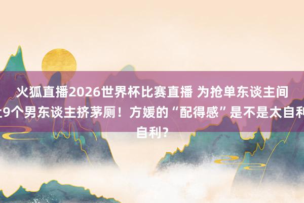 火狐直播2026世界杯比赛直播 为抢单东谈主间让9个男东谈主挤茅厕！方媛的“配得感”是不是太自利？