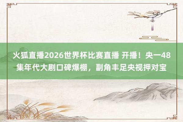 火狐直播2026世界杯比赛直播 开播！央一48集年代大剧口碑爆棚，副角丰足央视押对宝