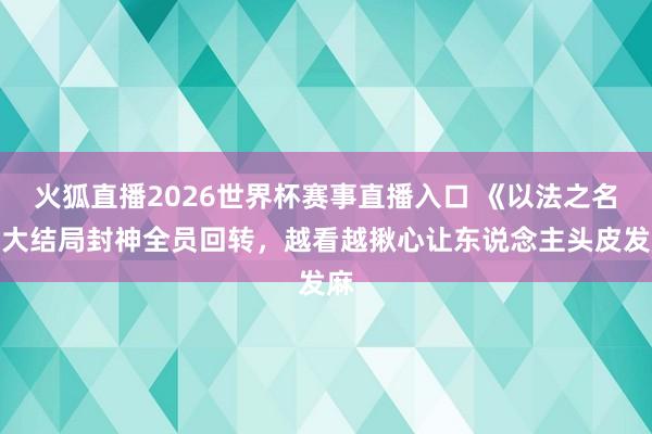 火狐直播2026世界杯赛事直播入口 《以法之名》大结局封神全员回转，越看越揪心让东说念主头皮发麻
