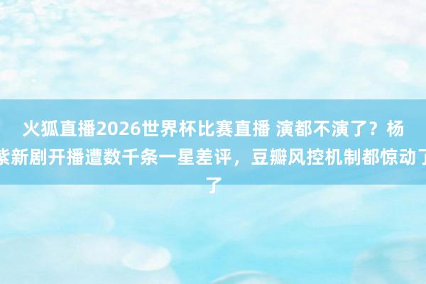 火狐直播2026世界杯比赛直播 演都不演了？杨紫新剧开播遭数千条一星差评，豆瓣风控机制都惊动了