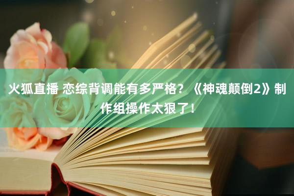 火狐直播 恋综背调能有多严格？《神魂颠倒2》制作组操作太狠了！