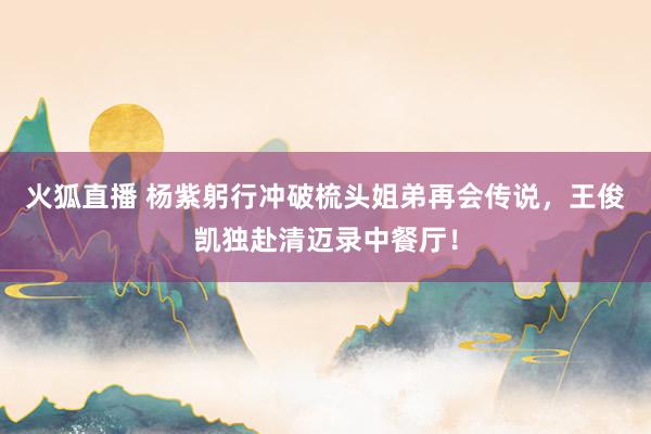 火狐直播 杨紫躬行冲破梳头姐弟再会传说，王俊凯独赴清迈录中餐厅！