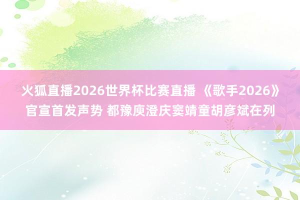 火狐直播2026世界杯比赛直播 《歌手2026》官宣首发声势 都豫庾澄庆窦靖童胡彦斌在列