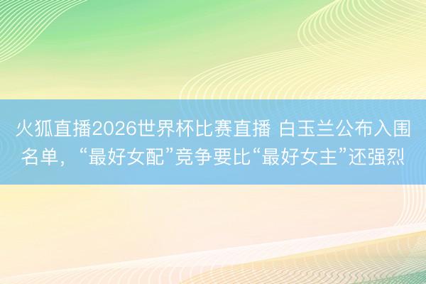 火狐直播2026世界杯比赛直播 白玉兰公布入围名单，“最好女配”竞争要比“最好女主”还强烈