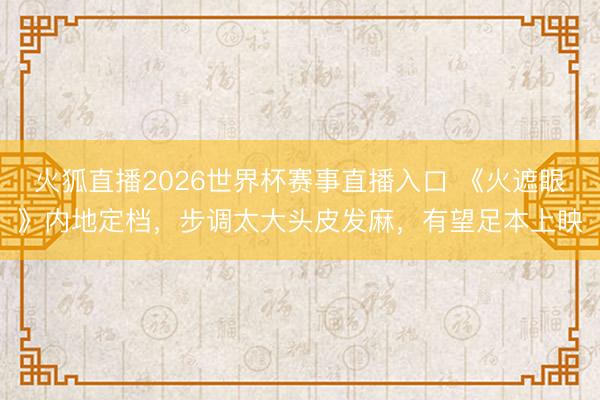 火狐直播2026世界杯赛事直播入口 《火遮眼》内地定档，步调太大头皮发麻，有望足本上映