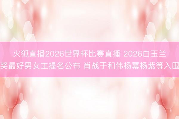 火狐直播2026世界杯比赛直播 2026白玉兰奖最好男女主提名公布 肖战于和伟杨幂杨紫等入围