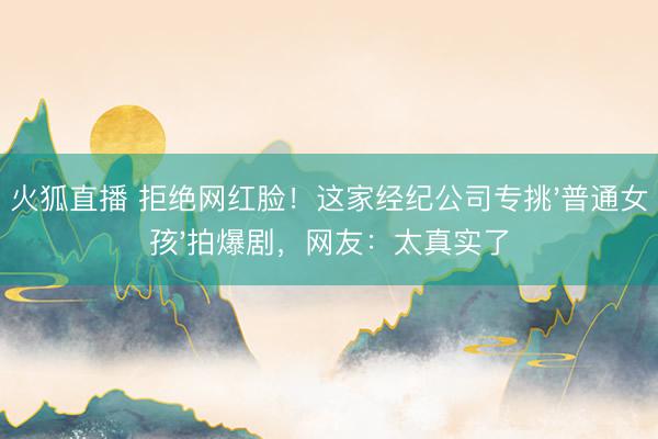 火狐直播 拒绝网红脸！这家经纪公司专挑'普通女孩'拍爆剧，网友：太真实了