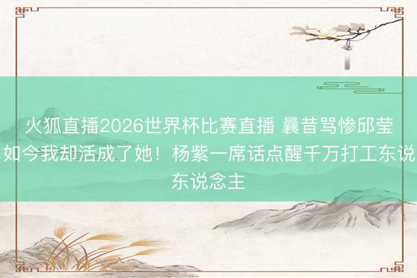 火狐直播2026世界杯比赛直播 曩昔骂惨邱莹莹，如今我却活成了她！杨紫一席话点醒千万打工东说念主