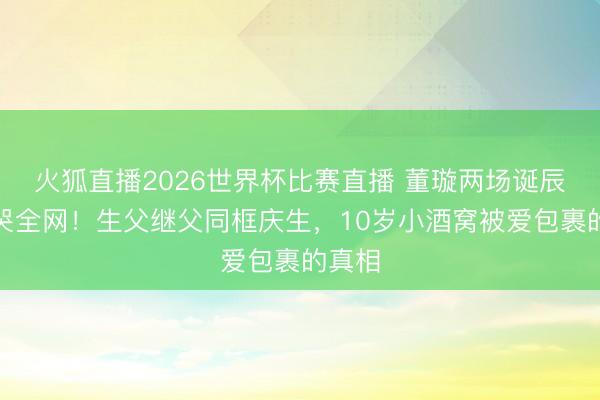 火狐直播2026世界杯比赛直播 董璇两场诞辰宴看哭全网！生父继父同框庆生，10岁小酒窝被爱包裹的真相